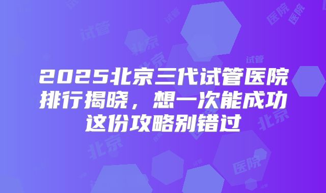 2025北京三代试管医院排行揭晓，想一次能成功这份攻略别错过