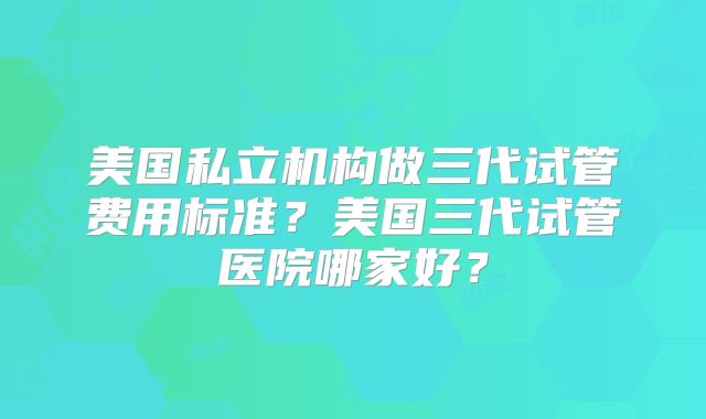 美国私立机构做三代试管费用标准？美国三代试管医院哪家好？
