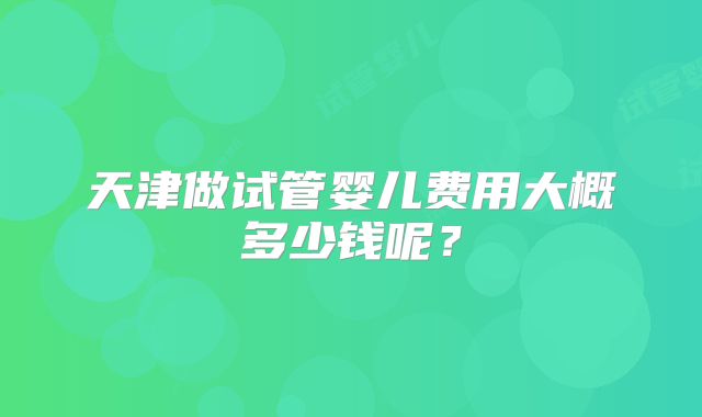 天津做试管婴儿费用大概多少钱呢？