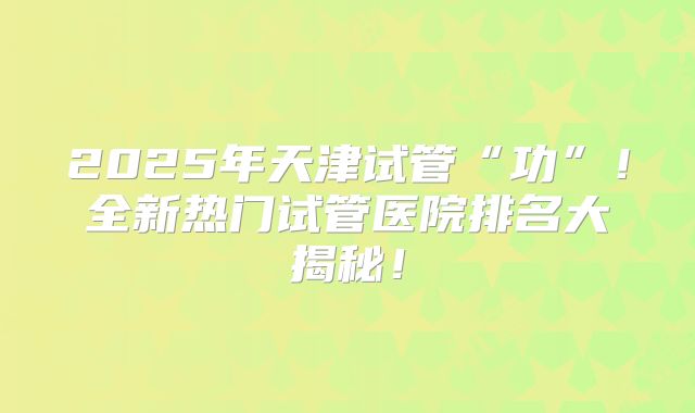 2025年天津试管“功”！全新热门试管医院排名大揭秘！