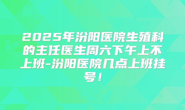2025年汾阳医院生殖科的主任医生周六下午上不上班-汾阳医院几点上班挂号！