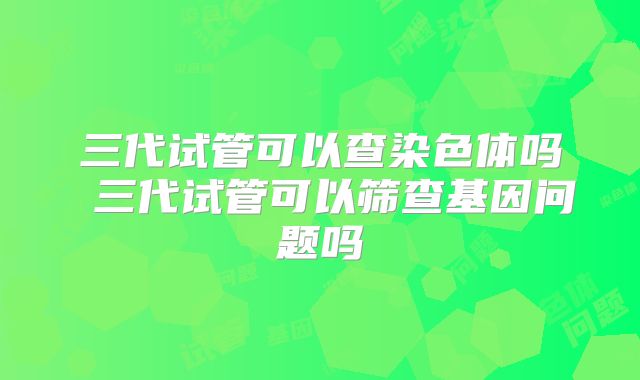 三代试管可以查染色体吗 三代试管可以筛查基因问题吗