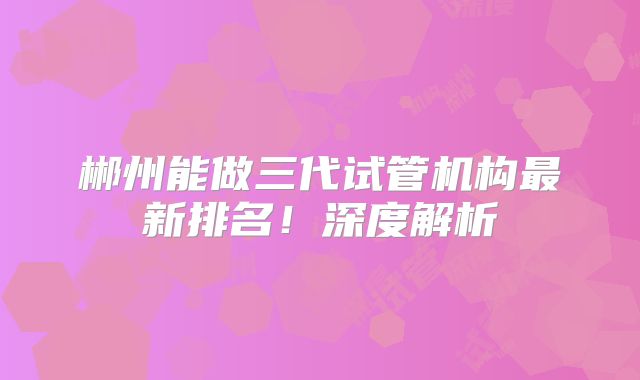 郴州能做三代试管机构最新排名!深度解析