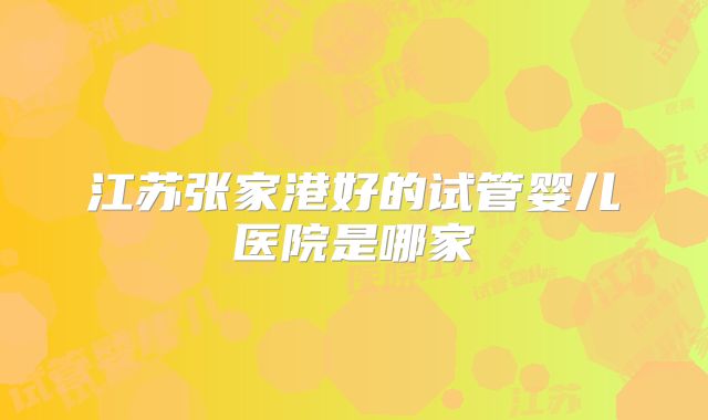 江苏张家港好的试管婴儿医院是哪家