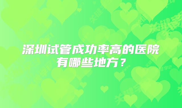 深圳试管成功率高的医院有哪些地方？