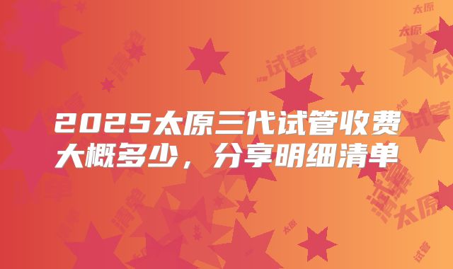 2025太原三代试管收费大概多少，分享明细清单