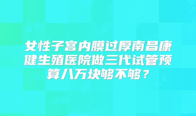 女性子宫内膜过厚南昌康健生殖医院做三代试管预算八万块够不够？