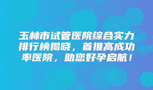 玉林市试管医院综合实力排行榜揭晓,首推高成功率医院,助您好孕启航!