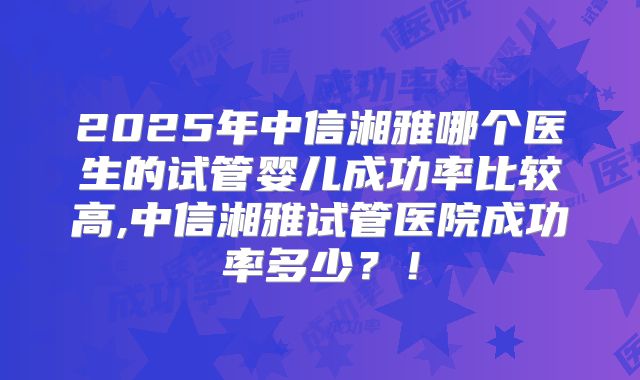 2025年中信湘雅哪个医生的试管婴儿成功率比较高,中信湘雅试管医院成功率多少?!