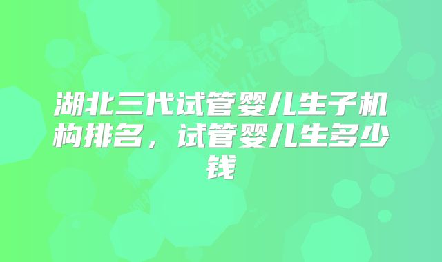 湖北三代试管婴儿生子机构排名,试管婴儿生多少钱