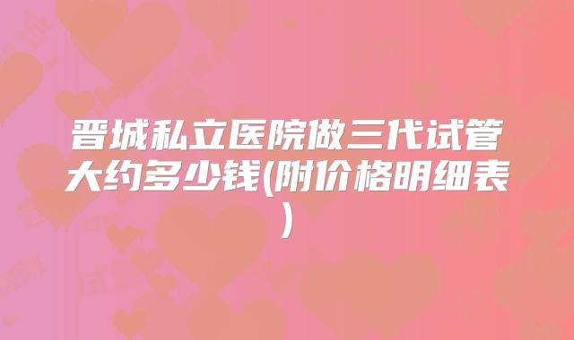 晋城私立医院做三代试管大约多少钱(附价格明细表)