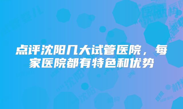 点评沈阳几大试管医院,每家医院都有特色和优势