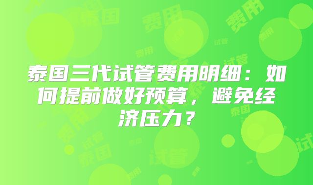 泰国三代试管费用明细:如何提前做好预算,避免经济压力?
