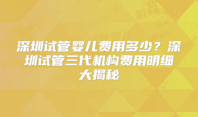 深圳试管婴儿费用多少?深圳试管三代机构费用明细大揭秘