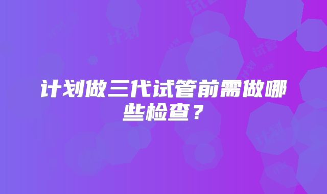 计划做三代试管前需做哪些检查？