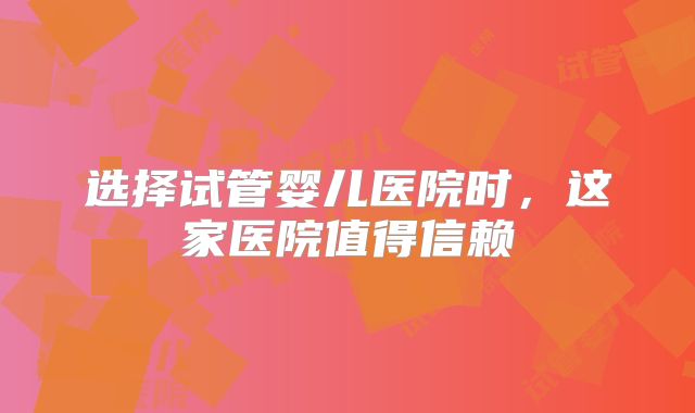 选择试管婴儿医院时,这家医院值得信赖