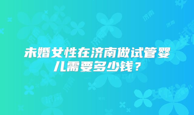 未婚女性在济南做试管婴儿需要多少钱？