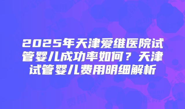 2025年天津爱维医院试管婴儿成功率如何？天津试管婴儿费用明细解析
