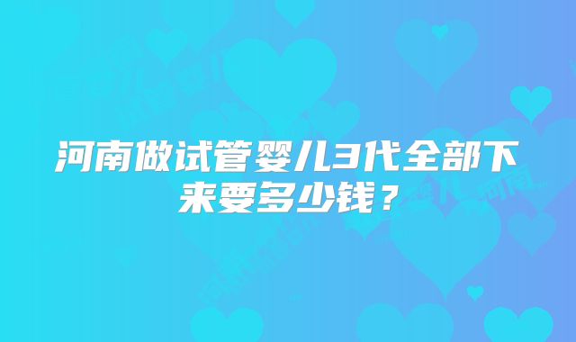 河南做试管婴儿3代全部下来要多少钱?