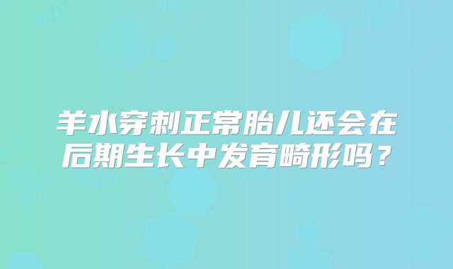 羊水穿刺正常胎儿还会在后期生长中发育畸形吗?