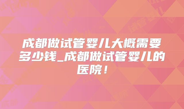 成都做试管婴儿大概需要多少钱_成都做试管婴儿的医院！