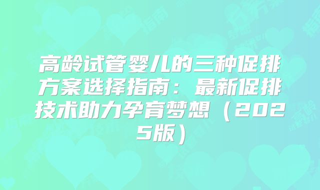 高龄试管婴儿的三种促排方案选择指南：最新促排技术助力孕育梦想（2025版）