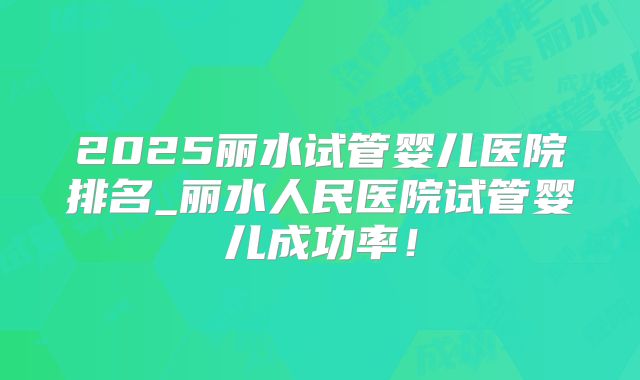 2025丽水试管婴儿医院排名_丽水人民医院试管婴儿成功率！