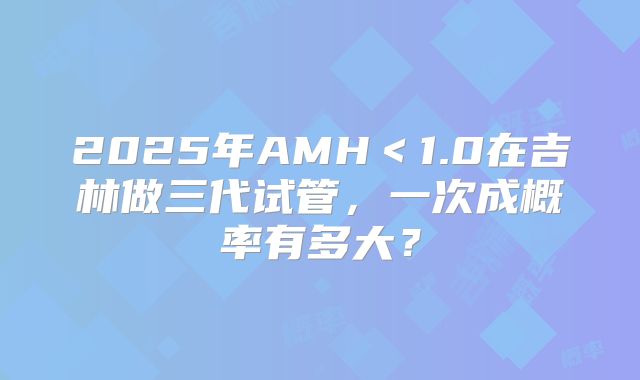 2025年AMH<1.0在吉林做三代试管,一次成概率有多大?
