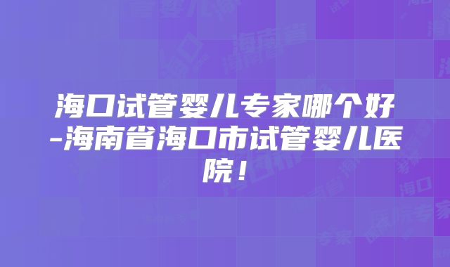 海口试管婴儿专家哪个好-海南省海口市试管婴儿医院!