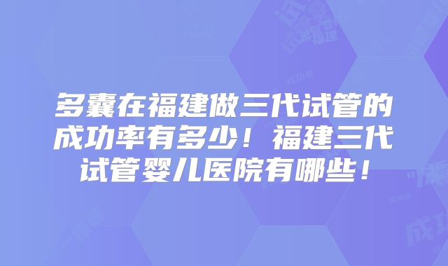 多囊在福建做三代试管的成功率有多少!福建三代试管婴儿医院有哪些!