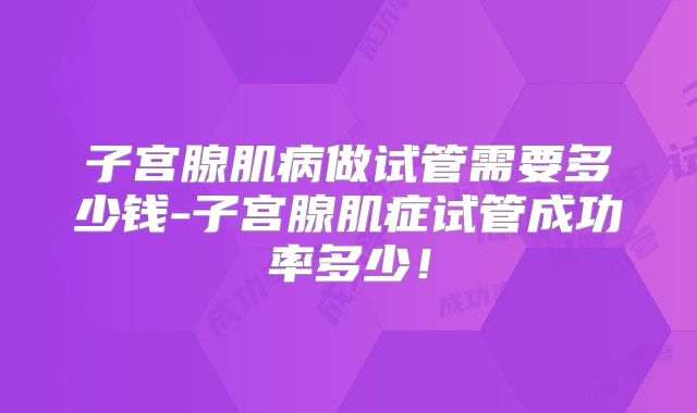 子宫腺肌病做试管需要多少钱-子宫腺肌症试管成功率多少!