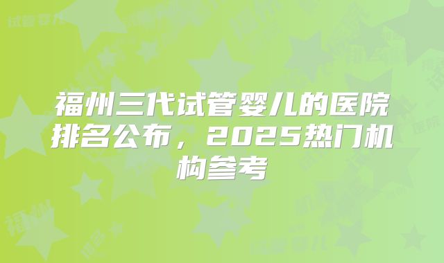 福州三代试管婴儿的医院排名公布,2025热门机构参考