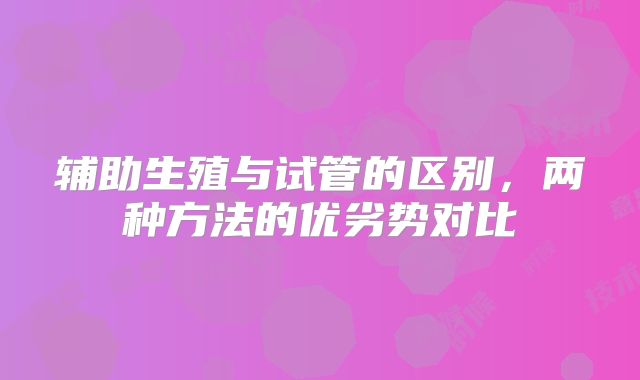 辅助生殖与试管的区别，两种方法的优劣势对比