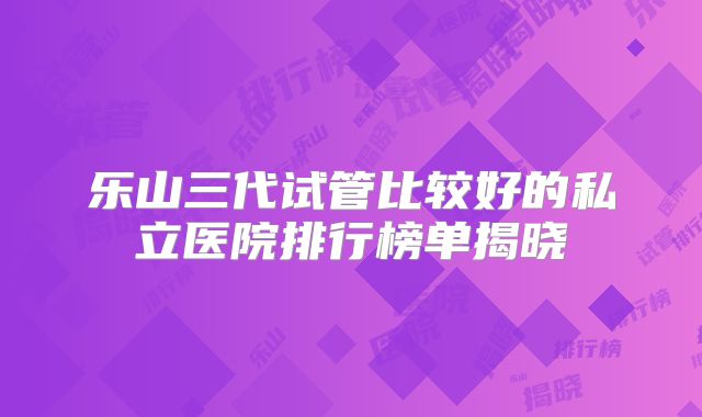 乐山三代试管比较好的私立医院排行榜单揭晓