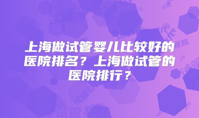 上海做试管婴儿比较好的医院排名？上海做试管的医院排行？