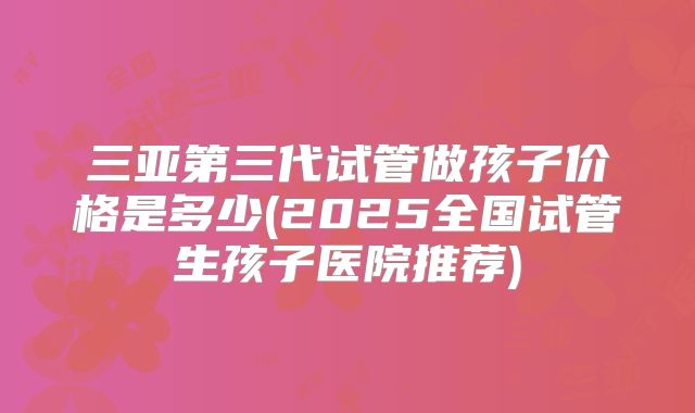 三亚第三代试管做孩子价格是多少(2025全国试管生孩子医院推荐)