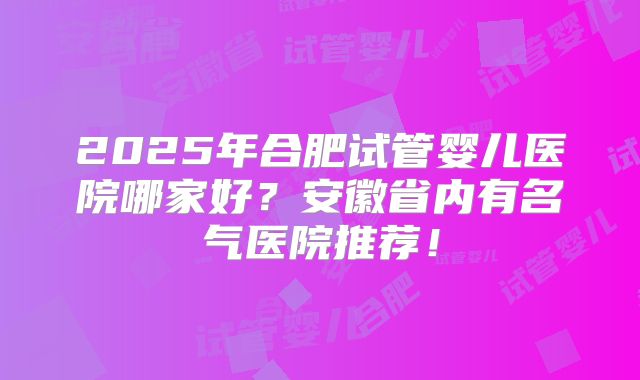 2025年合肥试管婴儿医院哪家好？安徽省内有名气医院推荐！