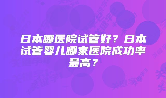 日本哪医院试管好？日本试管婴儿哪家医院成功率最高？