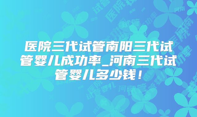医院三代试管南阳三代试管婴儿成功率_河南三代试管婴儿多少钱！