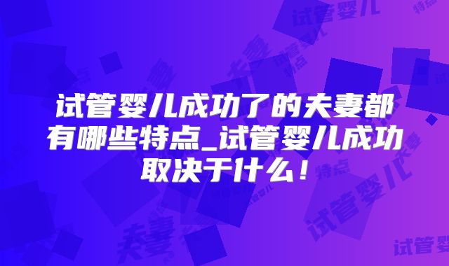 试管婴儿成功了的夫妻都有哪些特点_试管婴儿成功取决于什么!