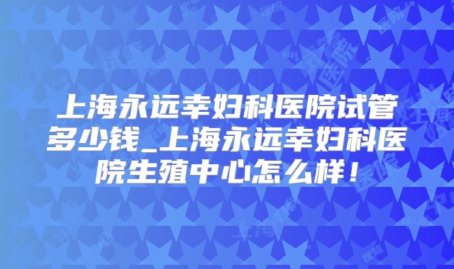 上海永远幸妇科医院试管多少钱_上海永远幸妇科医院生殖中心怎么样！
