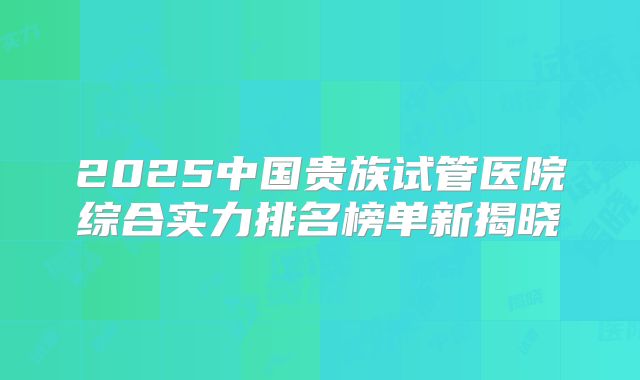 2025中国贵族试管医院综合实力排名榜单新揭晓