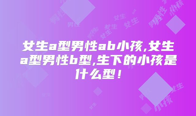 女生a型男性ab小孩,女生a型男性b型,生下的小孩是什么型!
