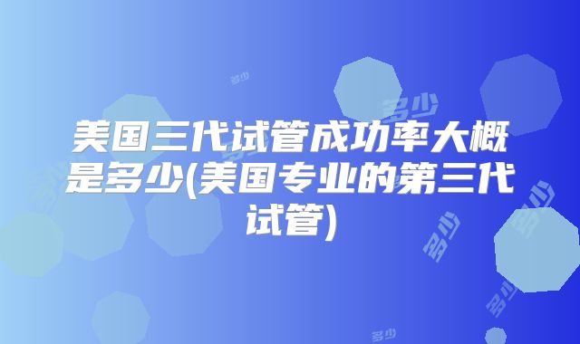美国三代试管成功率大概是多少(美国专业的第三代试管)