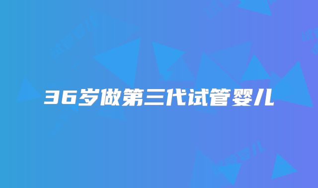 36岁做第三代试管婴儿