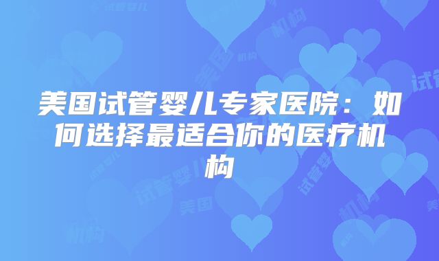 美国试管婴儿专家医院:如何选择最适合你的医疗机构