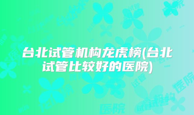 台北试管机构龙虎榜(台北试管比较好的医院)