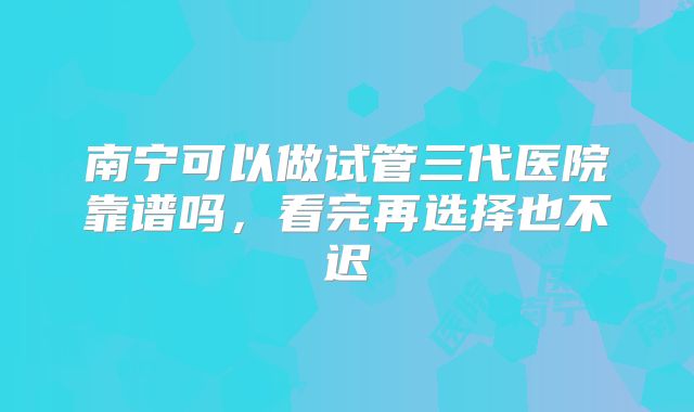 南宁可以做试管三代医院靠谱吗，看完再选择也不迟