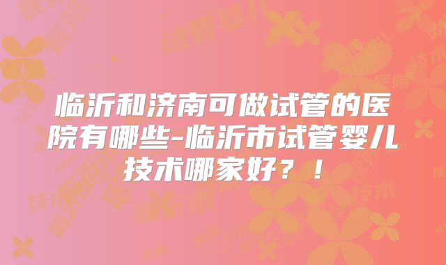 临沂和济南可做试管的医院有哪些-临沂市试管婴儿技术哪家好？！
