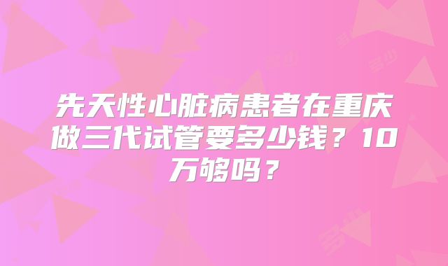 先天性心脏病患者在重庆做三代试管要多少钱?10万够吗?